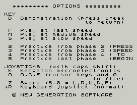 3dtunnel.
********* OPTIONS *********
KEY
D  Demonstration (press break
to return)
F  Play at fast speed
M  Play at medium speed
S  Play at slow speed
2  Practice from phase 2 )PRESS
3  Practice from phase 3 )SPEED
4  Practice from phase 4 ) TO
5  Practice last phase   )BEGIN
JOYSTICKS  (with caps shift)
K  Kempston microelectronics
A  A.G.F (cursor keys and 0
to fire)
Z  Spare (6-0 = L,R,U,D,F)
*R  Keyboard joystick (normal)
© NEW GENERATION SOFTWARE