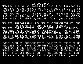 ~GROUCHO.~
This is our salute to Hollywood.
Where everything is possible and
Groucho worked to make us laugh.
We hope to  make your dream come
true with our prize of a journey
to visit Hollywood for yourself.
THIS PROGRAM IS THE COPYRIGHT OF
AUTOMATA UK LTD. 1983.
THIS CASSETTE MAY NOT BE LOANED,
HIRED OR COPIED WITHOUT  WRITTEN
PERMISSION FROM AUTOMATA UK LTD.
ANY PERSON COMMITTING ANY OF THE
ABOVE OFFENCES MAY BE PROSECUTED
SEE YOUR CASSETTE SLEEVE FOR THE
RULES OF THE COMPETITION. ONLY 1
ENTRY PER CASSETTE IS PERMITTED.
THE JUDGE'S DECISION IS FINAL AS
TO THE WINNER OF THE COMPETITION
Press any key to begin the game.