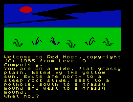 Welcome to Red Moon, copyright
(C) 1985 from Level 9
Computing.
You are on a wide, flat grassy
plain, baked by the yellow
sun. Exits are north to a
steep rock slide, east to a
pothole, south to a grassy
mound and west to a grassy
mound.
What now?