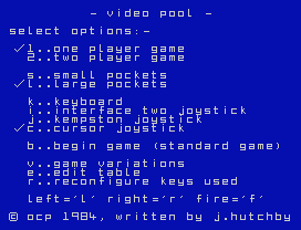 Video Pool.
-    eo poo  -
se e   op  ons:-
..one p ayer game
.. wo p ayer game
s..sma   po  e s
.. arge po  e s
.. ey oar
.. n er a e  wo  oys
.. emps on  oys
.. ursor  oys
.. eg n game (s an ar  game)
..game  ar a  ons
e..e     a  e
r..re on  gure  eys use
e  =' ' r g  ='r'   re=' '
© o p     , wr   en  y  . u    y
